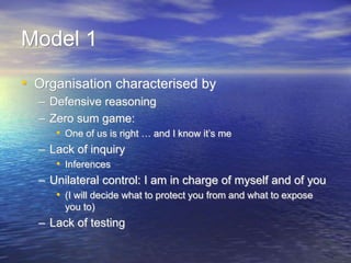 Model 1
• Organisation characterised by
– Defensive reasoning
– Zero sum game:
• One of us is right … and I know it’s me
– Lack of inquiry
• Inferences
– Unilateral control: I am in charge of myself and of you
• (I will decide what to protect you from and what to expose
you to)
– Lack of testing
 