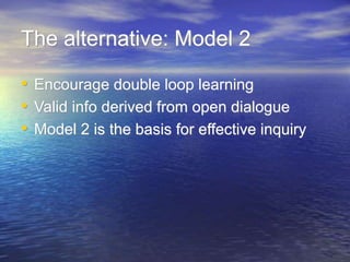 The alternative: Model 2
• Encourage double loop learning
• Valid info derived from open dialogue
• Model 2 is the basis for effective inquiry
 