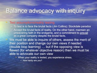 Balance advocacy with inquiry
• Test assumptions/reality testing
– To test is to face the brutal facts (Jim Collins): Stockdale paradox
– Accept the brutal facts of reality. On the other hand, maintain an
unwavering faith in the endgame, and a commitment to prevail
as a great company despite the brutal facts.
• We must be able to inquire of others, assess the merit of
their position and change our own views if needed
(double loop learning) … but if the opposing view is
flawed (for whatever objective reason) then we must be
able to advocate our own view
• When your reality is tested, you experience stress.
– How hardy are you?
 