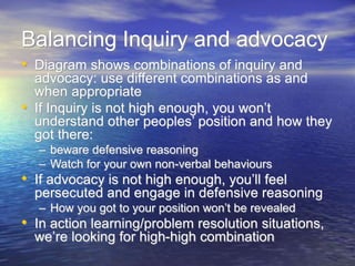 Balancing Inquiry and advocacy
• Diagram shows combinations of inquiry and
advocacy: use different combinations as and
when appropriate
• If Inquiry is not high enough, you won’t
understand other peoples’ position and how they
got there:
– beware defensive reasoning
– Watch for your own non-verbal behaviours
• If advocacy is not high enough, you’ll feel
persecuted and engage in defensive reasoning
– How you got to your position won’t be revealed
• In action learning/problem resolution situations,
we’re looking for high-high combination
 