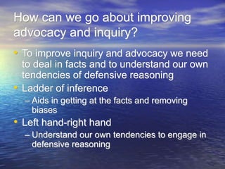 How can we go about improving
advocacy and inquiry?
• To improve inquiry and advocacy we need
to deal in facts and to understand our own
tendencies of defensive reasoning
• Ladder of inference
– Aids in getting at the facts and removing
biases
• Left hand-right hand
– Understand our own tendencies to engage in
defensive reasoning
 
