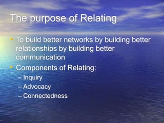 The purpose of Relating
• To build better networks by building better
relationships by building better
communication
• Components of Relating:
– Inquiry
– Advocacy
– Connectedness
 