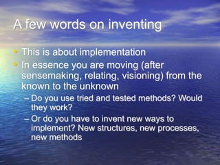A few words on inventing
• This is about implementation
• In essence you are moving (after
sensemaking, relating, visioning) from the
known to the unknown
– Do you use tried and tested methods? Would
they work?
– Or do you have to invent new ways to
implement? New structures, new processes,
new methods
 
