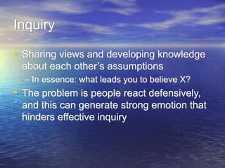 Inquiry
• Sharing views and developing knowledge
about each other’s assumptions
– In essence: what leads you to believe X?
• The problem is people react defensively,
and this can generate strong emotion that
hinders effective inquiry
 