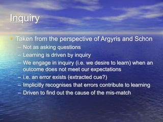 Inquiry
• Taken from the perspective of Argyris and SchÖn
– Not as asking questions
– Learning is driven by inquiry
– We engage in inquiry (i.e. we desire to learn) when an
outcome does not meet our expectations
– i.e. an error exists (extracted cue?)
– Implicitly recognises that errors contribute to learning
– Driven to find out the cause of the mis-match
 
