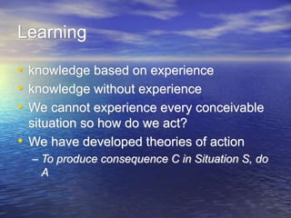 Learning
• knowledge based on experience
• knowledge without experience
• We cannot experience every conceivable
situation so how do we act?
• We have developed theories of action
– To produce consequence C in Situation S, do
A
 