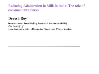 Reducing Adulteration in Milk in India- The role of
consumer awareness
Devesh Roy
International Food Policy Research Institute (IFPRI)
On behalf of
Laurian Unnevehr, Alexander Saak and Vinay Sonkar
 