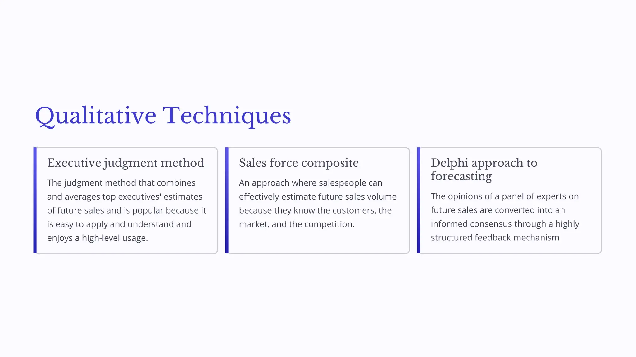 Qualitative Techniques
Executive judgment method
The judgment method that combines
and averages top executives' estimates
of future sales and is popular because it
is easy to apply and understand and
enjoys a high-level usage.
Sales force composite
An approach where salespeople can
effectively estimate future sales volume
because they know the customers, the
market, and the competition.
Delphi approach to
forecasting
The opinions of a panel of experts on
future sales are converted into an
informed consensus through a highly
structured feedback mechanism
 