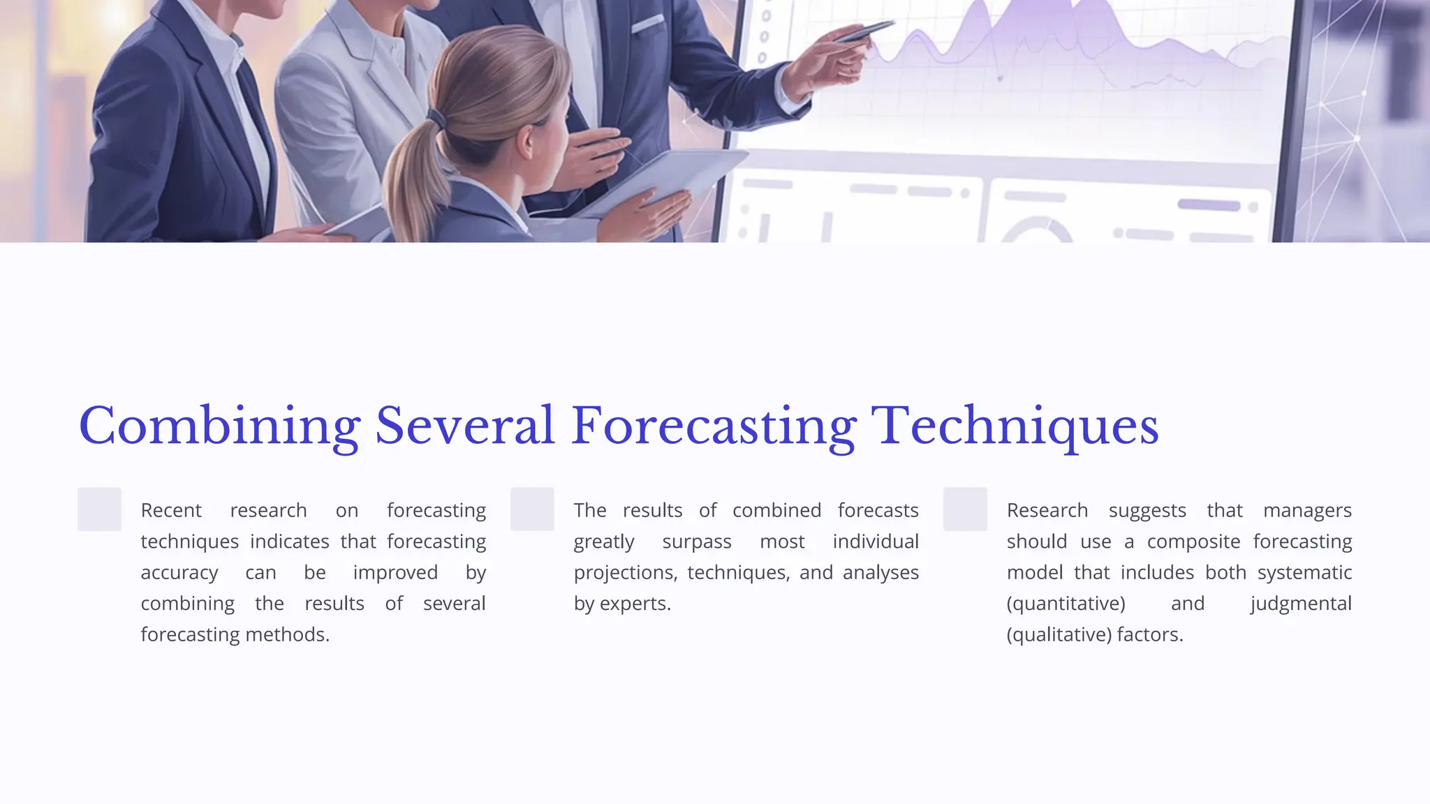 Combining Several Forecasting Techniques
Recent research on forecasting
techniques indicates that forecasting
accuracy can be improved by
combining the results of several
forecasting methods.
The results of combined forecasts
greatly surpass most individual
projections, techniques, and analyses
by experts.
Research suggests that managers
should use a composite forecasting
model that includes both systematic
(quantitative) and judgmental
(qualitative) factors.
 