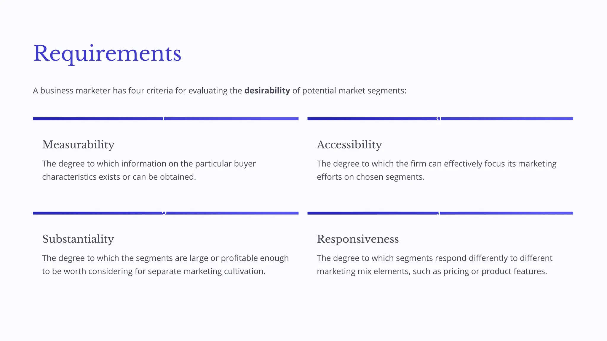 Requirements
A business marketer has four criteria for evaluating the desirability of potential market segments:
1
Measurability
The degree to which information on the particular buyer
characteristics exists or can be obtained.
2
Accessibility
The degree to which the firm can effectively focus its marketing
efforts on chosen segments.
3
Substantiality
The degree to which the segments are large or profitable enough
to be worth considering for separate marketing cultivation.
4
Responsiveness
The degree to which segments respond differently to different
marketing mix elements, such as pricing or product features.
 