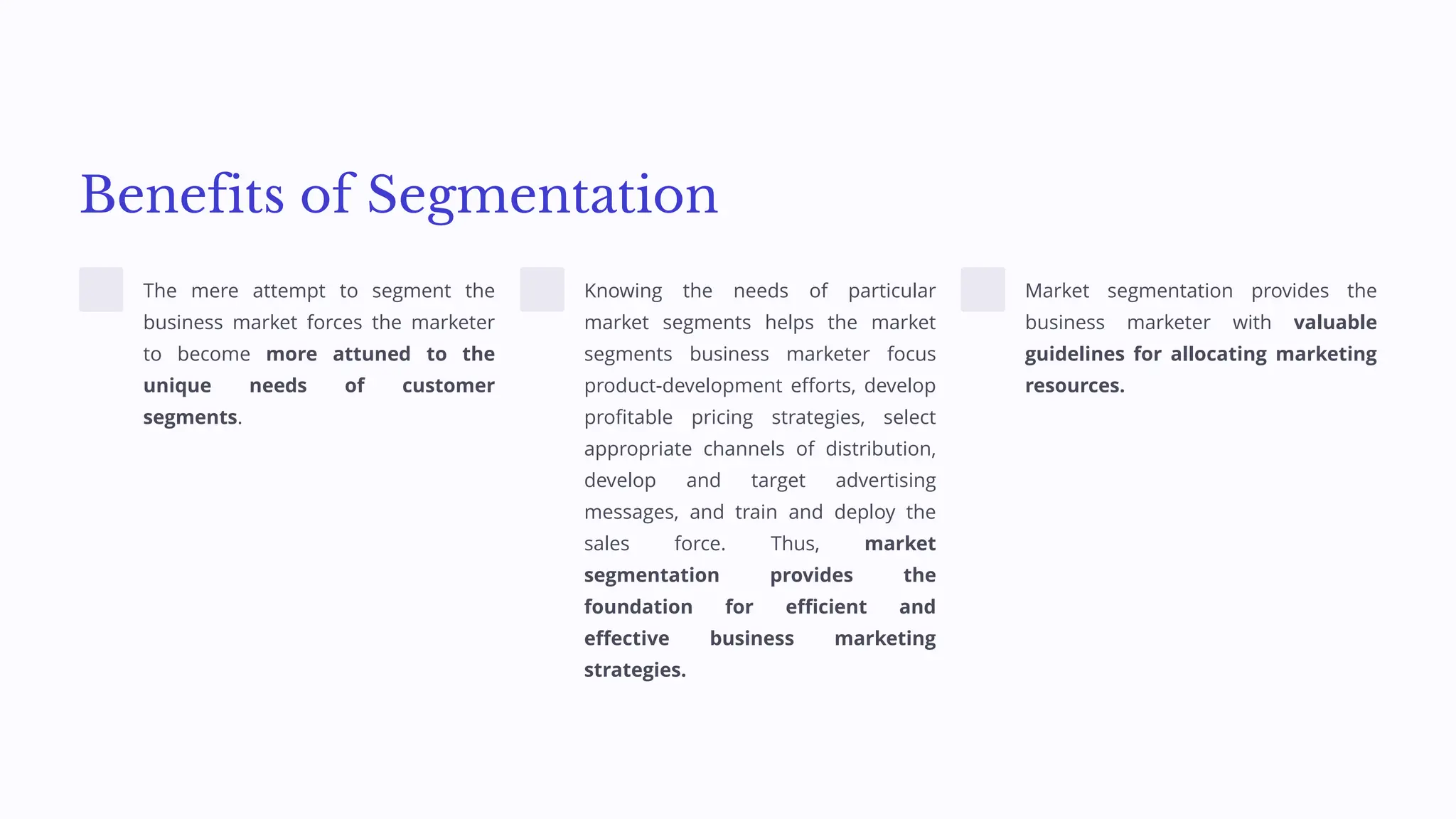Benefits of Segmentation
The mere attempt to segment the
business market forces the marketer
to become more attuned to the
unique needs of customer
segments.
Knowing the needs of particular
market segments helps the market
segments business marketer focus
product-development efforts, develop
profitable pricing strategies, select
appropriate channels of distribution,
develop and target advertising
messages, and train and deploy the
sales force. Thus, market
segmentation provides the
foundation for efficient and
effective business marketing
strategies.
Market segmentation provides the
business marketer with valuable
guidelines for allocating marketing
resources.
 