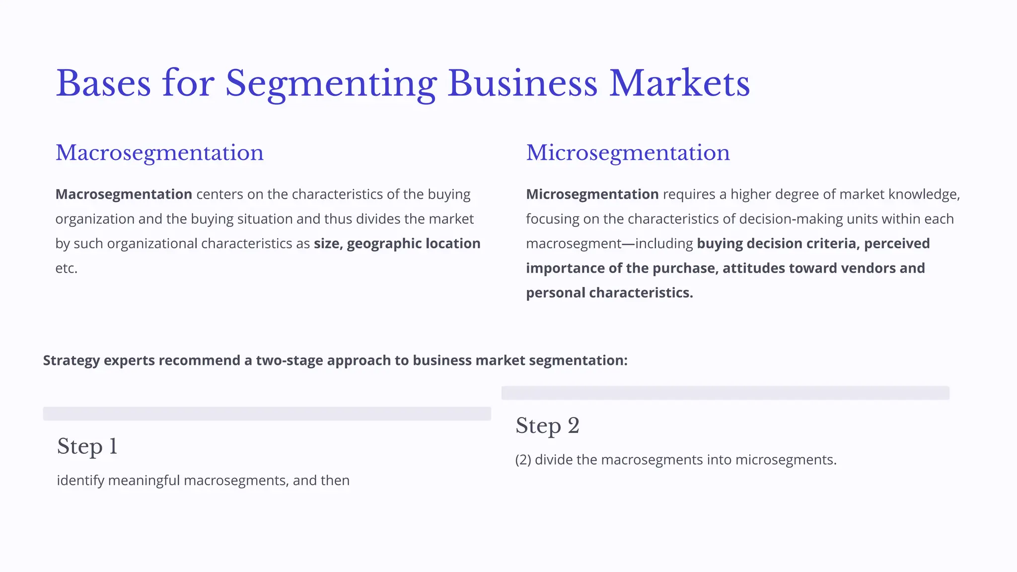 Bases for Segmenting Business Markets
Macrosegmentation
Macrosegmentation centers on the characteristics of the buying
organization and the buying situation and thus divides the market
by such organizational characteristics as size, geographic location
etc.
Microsegmentation
Microsegmentation requires a higher degree of market knowledge,
focusing on the characteristics of decision-making units within each
macrosegment—including buying decision criteria, perceived
importance of the purchase, attitudes toward vendors and
personal characteristics.
Strategy experts recommend a two-stage approach to business market segmentation:
Step 1
identify meaningful macrosegments, and then
Step 2
(2) divide the macrosegments into microsegments.
 