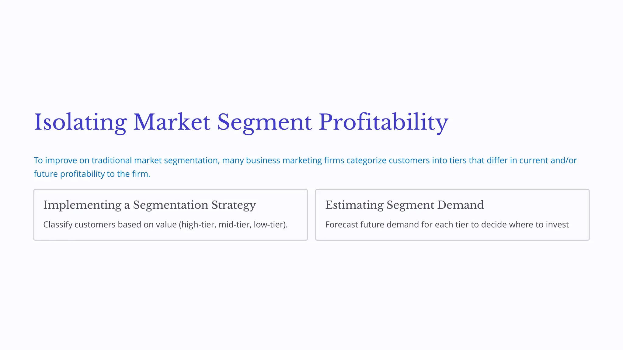 Isolating Market Segment Profitability
To improve on traditional market segmentation, many business marketing firms categorize customers into tiers that differ in current and/or
future profitability to the firm.
Implementing a Segmentation Strategy
Classify customers based on value (high-tier, mid-tier, low-tier).
Estimating Segment Demand
Forecast future demand for each tier to decide where to invest
 