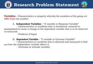 DEPARTMENT OF EDUCATION
Research Problem Statement
Variables – Characteristics or property whereby the members of the group set
differ from one another.
A. Independent Variables – “X variable or Response Variable”
- Characteristics or condition that is introduced, removed or
manipulated to cause a change in the dependent variable that is to be observed
or measured.
- Predictor of Input
B. Dependent Variable – “Y variable or Outcome Variable”
- Characteristics or condition that is observed and measured to find
out how the independent variable affects it.
- (Outcome or attitude variable)
 