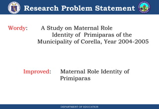 DEPARTMENT OF EDUCATION
Research Problem Statement
Wordy: A Study on Maternal Role
Identity of Primiparas of the
Municipality of Corella, Year 2004-2005
Improved: Maternal Role Identity of
Primiparas
 