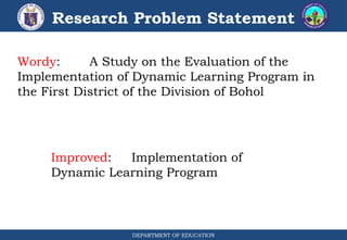 DEPARTMENT OF EDUCATION
Research Problem Statement
Wordy: A Study on the Evaluation of the
Implementation of Dynamic Learning Program in
the First District of the Division of Bohol
Improved: Implementation of
Dynamic Learning Program
 