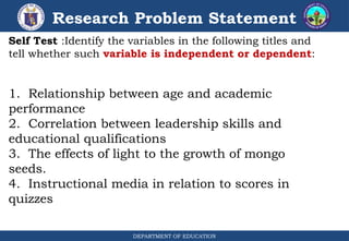 DEPARTMENT OF EDUCATION
Research Problem Statement
Self Test :Identify the variables in the following titles and
tell whether such variable is independent or dependent:
1. Relationship between age and academic
performance
2. Correlation between leadership skills and
educational qualifications
3. The effects of light to the growth of mongo
seeds.
4. Instructional media in relation to scores in
quizzes
 