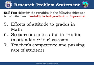 DEPARTMENT OF EDUCATION
Research Problem Statement
Self Test :Identify the variables in the following titles and
tell whether such variable is independent or dependent:
5. Effects of attitude to grades in
Math
6. Socio-economic status in relation
to attendance in classroom
7. Teacher’s competence and passing
rate of students
 