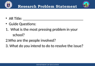 DEPARTMENT OF EDUCATION
Research Problem Statement
• AR Title: _______________________________
• Guide Questions:
1. What is the most pressing problem in your
school?
2.Who are the people involved?
3. What do you intend to do to resolve the issue?
 