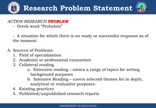 DEPARTMENT OF EDUCATION
Research Problem Statement
ACTION RESEARCH PROBLEM
- Greek word “Probaloin”
- A situation for which there is no ready or successful response as of
the moment.
A. Sources of Problems
1. Field of specialization
2. Academic or professional encounters
3. Collateral reading
a. Extensive reading – covers a range of topics for setting
background purposes
b. Intensive Reading – covers selected themes for in depth,
analytical or evaluative purposes.
4. Existing practices
5. Published/unpublished research reports
 