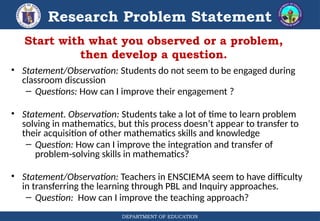 DEPARTMENT OF EDUCATION
Research Problem Statement
• Statement/Observation: Students do not seem to be engaged during
classroom discussion
– Questions: How can I improve their engagement ?
• Statement. Observation: Students take a lot of time to learn problem
solving in mathematics, but this process doesn’t appear to transfer to
their acquisition of other mathematics skills and knowledge
– Question: How can I improve the integration and transfer of
problem-solving skills in mathematics?
• Statement/Observation: Teachers in ENSCIEMA seem to have difficulty
in transferring the learning through PBL and Inquiry approaches.
– Question: How can I improve the teaching approach?
Start with what you observed or a problem,
then develop a question.
 