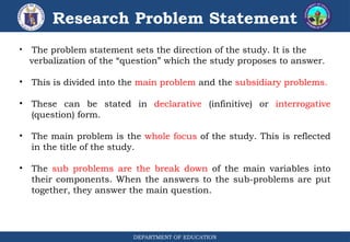 DEPARTMENT OF EDUCATION
Research Problem Statement
• The problem statement sets the direction of the study. It is the
verbalization of the “question” which the study proposes to answer.
• This is divided into the main problem and the subsidiary problems.
• These can be stated in declarative (infinitive) or interrogative
(question) form.
• The main problem is the whole focus of the study. This is reflected
in the title of the study.
• The sub problems are the break down of the main variables into
their components. When the answers to the sub-problems are put
together, they answer the main question.
 