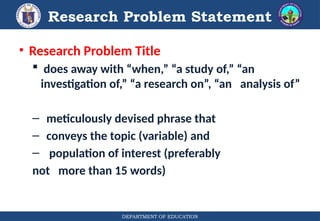 DEPARTMENT OF EDUCATION
Research Problem Statement
• Research Problem Title
 does away with “when,” “a study of,” “an
investigation of,” “a research on”, “an analysis of”
– meticulously devised phrase that
– conveys the topic (variable) and
– population of interest (preferably
not more than 15 words)
 