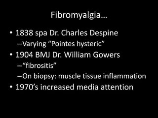 Fibromyalgia…
• 1838 spa Dr. Charles Despine
–Varying “Pointes hysteric”
• 1904 BMJ Dr. William Gowers
–“fibrositis”
–On biopsy: muscle tissue inflammation
• 1970’s increased media attention
 