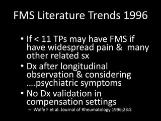 FMS Literature Trends 1996
• If < 11 TPs may have FMS if
have widespread pain & many
other related sx
• Dx after longitudinal
observation & considering
….psychiatric symptoms
• No Dx validation in
compensation settings
– Wolfe F et al. Journal of Rheumatology 1996;23:S
 