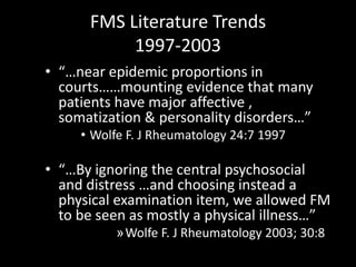 FMS Literature Trends
1997-2003
• “…near epidemic proportions in
courts……mounting evidence that many
patients have major affective ,
somatization & personality disorders…”
• Wolfe F. J Rheumatology 24:7 1997
• “…By ignoring the central psychosocial
and distress …and choosing instead a
physical examination item, we allowed FM
to be seen as mostly a physical illness…”
»Wolfe F. J Rheumatology 2003; 30:8
 