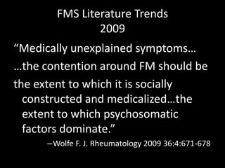 FMS Literature Trends
2009
“Medically unexplained symptoms…
…the contention around FM should be
the extent to which it is socially
constructed and medicalized…the
extent to which psychosomatic
factors dominate.”
–Wolfe F. J. Rheumatology 2009 36:4:671-678
 