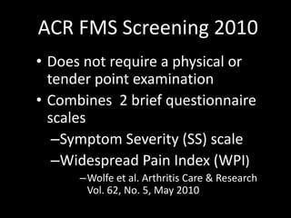 ACR FMS Screening 2010
• Does not require a physical or
tender point examination
• Combines 2 brief questionnaire
scales
–Symptom Severity (SS) scale
–Widespread Pain Index (WPI)
–Wolfe et al. Arthritis Care & Research
Vol. 62, No. 5, May 2010
 