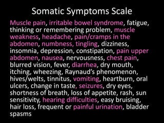 Somatic Symptoms Scale
Muscle pain, irritable bowel syndrome, fatigue,
thinking or remembering problem, muscle
weakness, headache, pain/cramps in the
abdomen, numbness, tingling, dizziness,
insomnia, depression, constipation, pain upper
abdomen, nausea, nervousness, chest pain,
blurred vision, fever, diarrhea, dry mouth,
itching, wheezing, Raynaud’s phenomenon,
hives/welts, tinnitus, vomiting, heartburn, oral
ulcers, change in taste, seizures, dry eyes,
shortness of breath, loss of appetite, rash, sun
sensitivity, hearing difficulties, easy bruising,
hair loss, frequent or painful urination, bladder
spasms
 