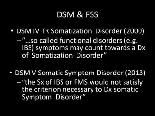 DSM & FSS
• DSM IV TR Somatization Disorder (2000)
–“…so called functional disorders (e.g.
IBS) symptoms may count towards a Dx
of Somatization Disorder”
• DSM V Somatic Symptom Disorder (2013)
–“the Sx of IBS or FMS would not satisfy
the criterion necessary to Dx somatic
Symptom Disorder”
 