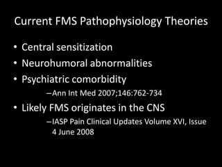 Current FMS Pathophysiology Theories
• Central sensitization
• Neurohumoral abnormalities
• Psychiatric comorbidity
–Ann Int Med 2007;146:762-734
• Likely FMS originates in the CNS
–IASP Pain Clinical Updates Volume XVI, Issue
4 June 2008
 