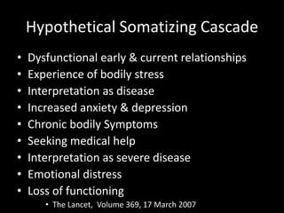 Hypothetical Somatizing Cascade
• Dysfunctional early & current relationships
• Experience of bodily stress
• Interpretation as disease
• Increased anxiety & depression
• Chronic bodily Symptoms
• Seeking medical help
• Interpretation as severe disease
• Emotional distress
• Loss of functioning
• The Lancet, Volume 369, 17 March 2007
 