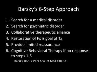 Barsky’s 6-Step Approach
1. Search for a medical disorder
2. Search for psychiatric disorder
3. Collaborative therapeutic alliance
4. Restoration of Fx is goal of Tx
5. Provide limited reassurance
6. Cognitive Behavioral Therapy if no response
to steps 1-5
Barsky, Borus 1999 Ann Int Med 130; 11
 