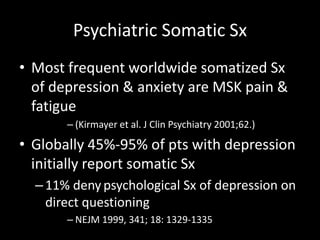 Psychiatric Somatic Sx
• Most frequent worldwide somatized Sx
of depression & anxiety are MSK pain &
fatigue
– (Kirmayer et al. J Clin Psychiatry 2001;62.)
• Globally 45%-95% of pts with depression
initially report somatic Sx
–11% deny psychological Sx of depression on
direct questioning
– NEJM 1999, 341; 18: 1329-1335
 