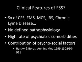Clinical Features of FSS?
• Sx of CFS, FMS, MCS, IBS, Chronic
Lyme Disease…
• No defined pathophysiology
• High rate of psychiatric comorbidities
• Contribution of psycho-social factors
• Barsky & Borus, Ann Int Med 1999.130:910-
921
 