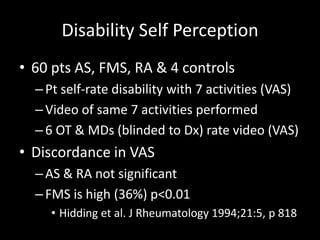 Disability Self Perception
• 60 pts AS, FMS, RA & 4 controls
–Pt self-rate disability with 7 activities (VAS)
–Video of same 7 activities performed
–6 OT & MDs (blinded to Dx) rate video (VAS)
• Discordance in VAS
–AS & RA not significant
–FMS is high (36%) p<0.01
• Hidding et al. J Rheumatology 1994;21:5, p 818
 