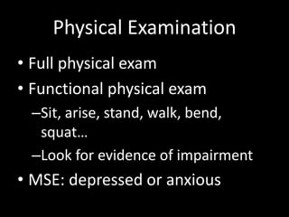 Physical Examination
• Full physical exam
• Functional physical exam
–Sit, arise, stand, walk, bend,
squat…
–Look for evidence of impairment
• MSE: depressed or anxious
 