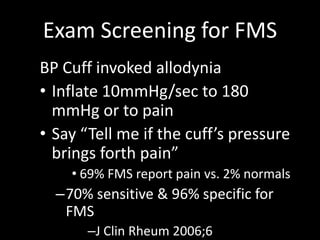 Exam Screening for FMS
BP Cuff invoked allodynia
• Inflate 10mmHg/sec to 180
mmHg or to pain
• Say “Tell me if the cuff’s pressure
brings forth pain”
• 69% FMS report pain vs. 2% normals
–70% sensitive & 96% specific for
FMS
–J Clin Rheum 2006;6
 