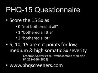 PHQ-15 Questionnaire
PHQ-15 Severity PHQ-15 Score
Screen
• Score the 15 Sx as
• 0 “not bothered at all”
• 1 “bothered a little”
• 2 “bothered a lot”
• 5, 10, 15 are cut points for low,
medium & high somatic Sx severity
– Kroenke, Spitzer et al. Psychosomatic Medicine
64:258–266 (2002)
• www.phqscreeners.com
 