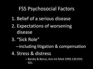 FSS Psychosocial Factors
1. Belief of a serious disease
2. Expectations of worsening
disease
3. “Sick Role"
–including litigation & compensation
4. Stress & distress
– Barsky & Borus, Ann Int Med 1999.130:910-
921
 