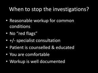 When to stop the investigations?
• Reasonable workup for common
conditions
• No “red flags”
• +/- specialist consultation
• Patient is counselled & educated
• You are comfortable
• Workup is well documented
 