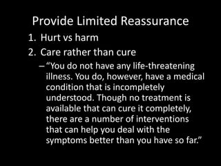 Provide Limited Reassurance
1. Hurt vs harm
2. Care rather than cure
–“You do not have any life-threatening
illness. You do, however, have a medical
condition that is incompletely
understood. Though no treatment is
available that can cure it completely,
there are a number of interventions
that can help you deal with the
symptoms better than you have so far.”
 