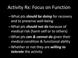 Activity Rx: Focus on Function
–What pts should be doing for recovery
and to preserve well-being
–What pts should not do because of
medical risk (harm self or to others)
–What pts can & cannot do given their
medical condition & functional ability
–Whether or not they are willing to
tolerate the activity
 