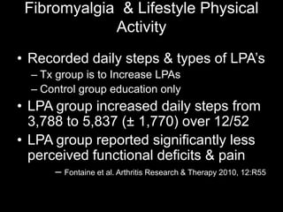 Fibromyalgia & Lifestyle Physical
Activity
• Recorded daily steps & types of LPA’s
– Tx group is to Increase LPAs
– Control group education only
• LPA group increased daily steps from
3,788 to 5,837 (± 1,770) over 12/52
• LPA group reported significantly less
perceived functional deficits & pain
– Fontaine et al. Arthritis Research & Therapy 2010, 12:R55
 