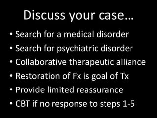 Discuss your case…
• Search for a medical disorder
• Search for psychiatric disorder
• Collaborative therapeutic alliance
• Restoration of Fx is goal of Tx
• Provide limited reassurance
• CBT if no response to steps 1-5
 