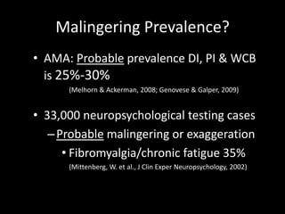 Malingering Prevalence?
• AMA: Probable prevalence DI, PI & WCB
is 25%-30%
(Melhorn & Ackerman, 2008; Genovese & Galper, 2009)
• 33,000 neuropsychological testing cases
–Probable malingering or exaggeration
• Fibromyalgia/chronic fatigue 35%
(Mittenberg, W. et al., J Clin Exper Neuropsychology, 2002)
 